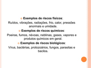  Exemplos de riscos físicos: 
Ruídos, vibrações, radiações, frio, calor, pressões 
anormais e umidade. 
 Exemplos de riscos químicos: 
Poeiras, fumos, névoas, neblinas, gases, vapores e 
produtos químicos em geral. 
 Exemplos de riscos biológicos: 
Vírus, bactérias, protozoários, fungos, parasitas e 
bacilos. 
 