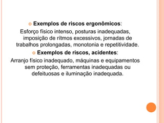  Exemplos de riscos ergonômicos: 
Esforço físico intenso, posturas inadequadas, 
imposição de rítmos excessivos, jornadas de 
trabalhos prolongadas, monotonia e repetitividade. 
 Exemplos de riscos, acidentes: 
Arranjo físico inadequado, máquinas e equipamentos 
sem proteção, ferramentas inadequadas ou 
defeituosas e iluminação inadequada. 
 