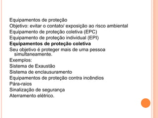 Equipamentos de proteção 
Objetivo: evitar o contato/ exposição ao risco ambiental 
Equipamento de proteção coletiva (EPC) 
Equipamento de proteção individual (EPI) 
Equipamentos de proteção coletiva 
Seu objetivo é proteger mais de uma pessoa 
simultaneamente. 
Exemplos: 
Sistema de Exaustão 
Sistema de enclausuramento 
Equipamentos de proteção contra incêndios 
Pára-raios 
Sinalização de segurança 
Aterramento elétrico. 
 