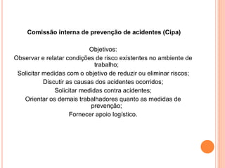 Comissão interna de prevenção de acidentes (Cipa) 
Objetivos: 
Observar e relatar condições de risco existentes no ambiente de 
trabalho; 
Solicitar medidas com o objetivo de reduzir ou eliminar riscos; 
Discutir as causas dos acidentes ocorridos; 
Solicitar medidas contra acidentes; 
Orientar os demais trabalhadores quanto as medidas de 
prevenção; 
Fornecer apoio logístico. 
 