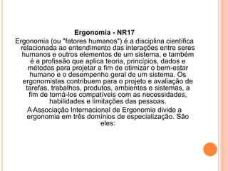 Ergonomia - NR17 
Ergonomia (ou "fatores humanos") é a disciplina científica 
relacionada ao entendimento das interações entre seres 
humanos e outros elementos de um sistema, e também 
é a profissão que aplica teoria, princípios, dados e 
métodos para projetar a fim de otimizar o bem-estar 
humano e o desempenho geral de um sistema. Os 
ergonomistas contribuem para o projeto e avaliação de 
tarefas, trabalhos, produtos, ambientes e sistemas, a 
fim de torná-los compatíveis com as necessidades, 
habilidades e limitações das pessoas. 
A Associação Internacional de Ergonomia divide a 
ergonomia em três domínios de especialização. São 
eles: 
 