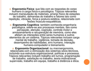  Ergonomia Física: que lida com as respostas do corpo 
humano à carga física e psicológica. Tópicos relevantes 
incluem manipulação de materiais, arranjo físico de estações 
de trabalho, demandas do trabalho e fatores tais como 
repetição, vibração, força e postura estática, relacionada com 
lesões músculo-esqueléticas. 
 Ergonomia Cognitiva: também conhecida engenharia 
psicológica, refere-se aos processos mentais, tais como 
percepção, atenção, cognição, controle motor e 
armazenamento e recuperação de memória, como eles 
afetam as interações entre seres humanos e outros 
elementos de um sistema. Tópicos relevantes incluem carga 
mental de trabalho, vigilância, tomada de decisão, 
desempenho de habilidades, erro humano, interação 
humano-computador e treinamento. 
 Ergonomia Organizacional: ou macroergonomia, 
relacionada com a otimização dos sistemas sócio-técnicos, 
incluindo sua estrutura organizacional, políticas e processos. 
Tópicos relevantes incluem trabalho em turnos, programação 
de trabalho, satisfação no trabalho, teoria motivacional, 
supervisão, trabalho em equipe, trabalho à distância e ética. 
 