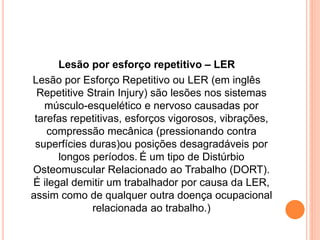 Lesão por esforço repetitivo – LER 
Lesão por Esforço Repetitivo ou LER (em inglês 
Repetitive Strain Injury) são lesões nos sistemas 
músculo-esquelético e nervoso causadas por 
tarefas repetitivas, esforços vigorosos, vibrações, 
compressão mecânica (pressionando contra 
superfícies duras)ou posições desagradáveis por 
longos períodos. É um tipo de Distúrbio 
Osteomuscular Relacionado ao Trabalho (DORT). 
É ilegal demitir um trabalhador por causa da LER, 
assim como de qualquer outra doença ocupacional 
relacionada ao trabalho.) 
 
