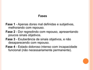 Fases 
Fase 1 - Apenas dores mal definidas e subjetivas, 
melhorando com repouso. 
Fase 2 - Dor regredindo com repouso, apresentando 
poucos sinais objetivos. 
Fase 3 - Exuberância de sinais objetivos, e não 
desaparecendo com repouso. 
Fase 4 - Estado doloroso intenso com incapacidade 
funcional (não necessariamente permanente). 
 