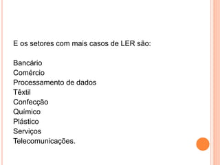 E os setores com mais casos de LER são: 
Bancário 
Comércio 
Processamento de dados 
Têxtil 
Confecção 
Químico 
Plástico 
Serviços 
Telecomunicações. 
 