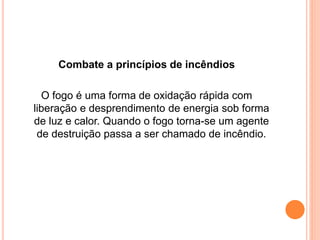 Combate a princípios de incêndios 
O fogo é uma forma de oxidação rápida com 
liberação e desprendimento de energia sob forma 
de luz e calor. Quando o fogo torna-se um agente 
de destruição passa a ser chamado de incêndio. 
 