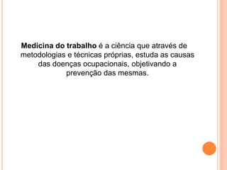 Medicina do trabalho é a ciência que através de 
metodologias e técnicas próprias, estuda as causas 
das doenças ocupacionais, objetivando a 
prevenção das mesmas. 
 