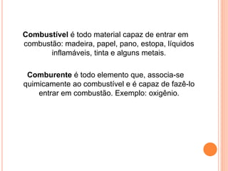 Combustível é todo material capaz de entrar em 
combustão: madeira, papel, pano, estopa, líquidos 
inflamáveis, tinta e alguns metais. 
Comburente é todo elemento que, associa-se 
quimicamente ao combustível e é capaz de fazê-lo 
entrar em combustão. Exemplo: oxigênio. 
 