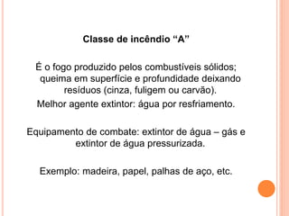 Classe de incêndio “A” 
É o fogo produzido pelos combustíveis sólidos; 
queima em superfície e profundidade deixando 
resíduos (cinza, fuligem ou carvão). 
Melhor agente extintor: água por resfriamento. 
Equipamento de combate: extintor de água – gás e 
extintor de água pressurizada. 
Exemplo: madeira, papel, palhas de aço, etc. 
 