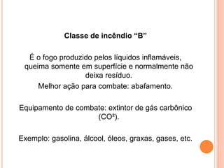 Classe de incêndio “B” 
É o fogo produzido pelos líquidos inflamáveis, 
queima somente em superfície e normalmente não 
deixa resíduo. 
Melhor ação para combate: abafamento. 
Equipamento de combate: extintor de gás carbônico 
(CO²). 
Exemplo: gasolina, álcool, óleos, graxas, gases, etc. 
 