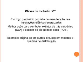Classe de incêndio “C” 
É o fogo produzido por falta de manutenção nas 
instalações elétricas energizadas. 
Melhor ação para combate: extintor de gás carbônico 
(CO²) e extintor de pó químico seco (PQS). 
Exemplo: origina-se em curtos circuitos em motores e 
quadros de distribuição. 
 