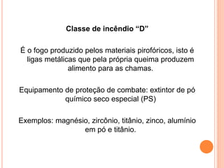 Classe de incêndio “D” 
É o fogo produzido pelos materiais pirofóricos, isto é 
ligas metálicas que pela própria queima produzem 
alimento para as chamas. 
Equipamento de proteção de combate: extintor de pó 
químico seco especial (PS) 
Exemplos: magnésio, zircônio, titânio, zinco, alumínio 
em pó e titânio. 
 