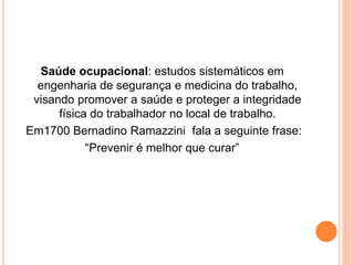 Saúde ocupacional: estudos sistemáticos em 
engenharia de segurança e medicina do trabalho, 
visando promover a saúde e proteger a integridade 
física do trabalhador no local de trabalho. 
Em1700 Bernadino Ramazzini fala a seguinte frase: 
“Prevenir é melhor que curar” 
 