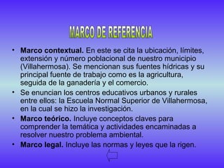 • Marco contextual. En este se cita la ubicación, límites,
extensión y número poblacional de nuestro municipio
(Villahermosa). Se mencionan sus fuentes hídricas y su
principal fuente de trabajo como es la agricultura,
seguida de la ganadería y el comercio.
• Se enuncian los centros educativos urbanos y rurales
entre ellos: la Escuela Normal Superior de Villahermosa,
en la cual se hizo la investigación.
• Marco teórico. Incluye conceptos claves para
comprender la temática y actividades encaminadas a
resolver nuestro problema ambiental.
• Marco legal. Incluye las normas y leyes que la rigen.
 