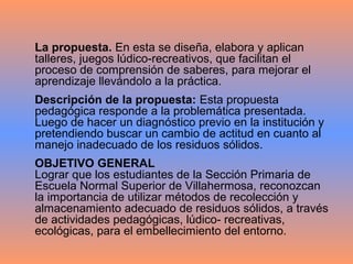 La propuesta. En esta se diseña, elabora y aplican
talleres, juegos lúdico-recreativos, que facilitan el
proceso de comprensión de saberes, para mejorar el
aprendizaje llevándolo a la práctica.
Descripción de la propuesta: Esta propuesta
pedagógica responde a la problemática presentada.
Luego de hacer un diagnóstico previo en la institución y
pretendiendo buscar un cambio de actitud en cuanto al
manejo inadecuado de los residuos sólidos.
OBJETIVO GENERAL
Lograr que los estudiantes de la Sección Primaria de
Escuela Normal Superior de Villahermosa, reconozcan
la importancia de utilizar métodos de recolección y
almacenamiento adecuado de residuos sólidos, a través
de actividades pedagógicas, lúdico- recreativas,
ecológicas, para el embellecimiento del entorno.
 