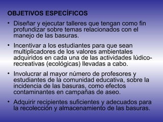 OBJETIVOS ESPECÍFICOS
• Diseñar y ejecutar talleres que tengan como fin
profundizar sobre temas relacionados con el
manejo de las basuras.
• Incentivar a los estudiantes para que sean
multiplicadores de los valores ambientales
adquiridos en cada una de las actividades lúdico-
recreativas (ecológicas) llevadas a cabo.
• Involucrar al mayor número de profesores y
estudiantes de la comunidad educativa, sobre la
incidencia de las basuras, como efectos
contaminantes en campañas de aseo.
• Adquirir recipientes suficientes y adecuados para
la recolección y almacenamiento de las basuras.
 