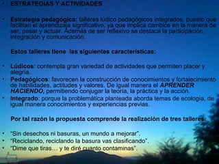 • ESTRATEGIAS Y ACTIVIDADES
• Estrategia pedagógica: talleres lúdico pedagógicos integrados, puesto que
facilitan el aprendizaje significativo, ya que implica cambios en la manera de
ser, pesar y actuar. Además de ser reflexivo se destaca la participación,
integración y comunicación.
Estos talleres tiene las siguientes características:
• Lúdicos: contempla gran variedad de actividades que permiten placer y
alegría.
• Pedagógicos: favorecen la construcción de conocimientos y fortalecimiento
de habilidades, actitudes y valores. De igual manera el APRENDER
HACIENDO, permitiendo conjugar la teoría, la práctica y la acción.
• Integrado: porque la problemática planteada aborda temas de ecología, de
igual manera conocimientos y experiencias previas.
Por tal razón la propuesta comprende la realización de tres talleres:
• “Sin desechos ni basuras, un mundo a mejorar”.
• “Reciclando, reciclando la basura vas clasificando”.
• “Dime que tiras… y te diré cuanto contaminas”.
 