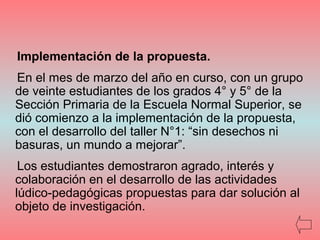 Implementación de la propuesta.
En el mes de marzo del año en curso, con un grupo
de veinte estudiantes de los grados 4° y 5° de la
Sección Primaria de la Escuela Normal Superior, se
dió comienzo a la implementación de la propuesta,
con el desarrollo del taller N°1: “sin desechos ni
basuras, un mundo a mejorar”.
Los estudiantes demostraron agrado, interés y
colaboración en el desarrollo de las actividades
lúdico-pedagógicas propuestas para dar solución al
objeto de investigación.
 