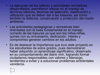 • La ejecución de los talleres y actividades recreativas
desarrolladas, permitieron educar en el manejo de
términos básicos, técnicas de selección, clasificación y
utilización que se deben dar a las basuras; así como
también la defensa, conservación y protección del medio
ambiente.
• Las actividades pedagógicas y recreativas bien
orientadas son la base fundamental en el manejo
correcto de las basuras ya que son los niños-niñas,
quines con su entusiasmo, dedicación, interés y
compromiso generan cambios en los adultos.
• Es de destacar la importancia que tuvo este proyecto en
los estudiantes de estos grados, pues demostraron
haber adquirido un aprendizaje significativo, observado
en su comportamiento del diario vivir, logrando formar
ciudadanos responsables con valores y liderazgo,
tendientes a evitar y a solucionar problemas ambientales
venideros.
 