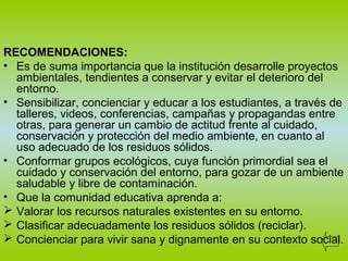 RECOMENDACIONES:
• Es de suma importancia que la institución desarrolle proyectos
ambientales, tendientes a conservar y evitar el deterioro del
entorno.
• Sensibilizar, concienciar y educar a los estudiantes, a través de
talleres, videos, conferencias, campañas y propagandas entre
otras, para generar un cambio de actitud frente al cuidado,
conservación y protección del medio ambiente, en cuanto al
uso adecuado de los residuos sólidos.
• Conformar grupos ecológicos, cuya función primordial sea el
cuidado y conservación del entorno, para gozar de un ambiente
saludable y libre de contaminación.
• Que la comunidad educativa aprenda a:
 Valorar los recursos naturales existentes en su entorno.
 Clasificar adecuadamente los residuos sólidos (reciclar).
 Concienciar para vivir sana y dignamente en su contexto social.
 