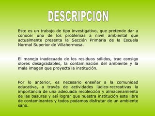 Este es un trabajo de tipo investigativo, que pretende dar a
conocer uno de los problemas a nivel ambiental que
actualmente presenta la Sección Primaria de la Escuela
Normal Superior de Villahermosa.
El manejo inadecuado de los residuos sólidos, trae consigo
olores desagradables, la contaminación del ambiente y la
mala imagen que proyecta la institución.
Por lo anterior, es necesario enseñar a la comunidad
educativa, a través de actividades lúdico-recreativas la
importancia de una adecuada recolección y almacenamiento
de las basuras y así lograr que nuestra institución este libre
de contaminantes y todos podamos disfrutar de un ambiente
sano.
 