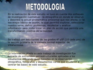 En la realización de este estudio se tuvo en cuenta dos enfoques
de investigación cualitativa: -la etnográfica en donde se observó
y describió la actual problemática ambiental que nos afecta; y -la
estrategia básica de acción, la cual permitió explorar, seleccionar
nuestro tema, definir problemas, recolectar y analizar
información para poder crear un plan de acción que permita una
transformación positiva de la realidad.
Se trabajó con estudiantes de los grados 4° y5° (10 cada uno) de
la sección primaria de la escuela normal superior de
Villahermosa.
La información citada en este trabajo de investigación fue
extraída de entrevistas semiestructuradas aplicadas a los
estudiantes utilizando guías basadas en la observación
etnográfica, fotografías y documentos varios que ayudaron a
centrar las bases de este estudio.
 