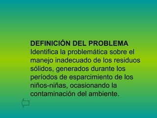 DEFINICIÓN DEL PROBLEMA
Identifica la problemática sobre el
manejo inadecuado de los residuos
sólidos, generados durante los
períodos de esparcimiento de los
niños-niñas, ocasionando la
contaminación del ambiente.
 