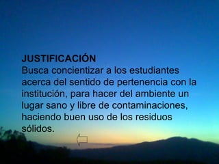 JUSTIFICACIÓN
Busca concientizar a los estudiantes
acerca del sentido de pertenencia con la
institución, para hacer del ambiente un
lugar sano y libre de contaminaciones,
haciendo buen uso de los residuos
sólidos.
 