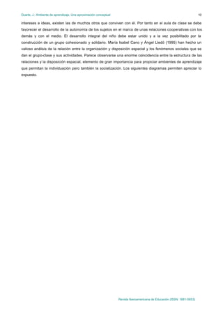 Duarte, J.: Ambiente de aprendizaje. Una aproximación conceptual                                                           10

intereses e ideas, existen las de muchos otros que conviven con él. Por tanto en el aula de clase se debe
favorecer el desarrollo de la autonomía de los sujetos en el marco de unas relaciones cooperativas con los
demás y con el medio. El desarrollo integral del niño debe estar unido y a la vez posibilitado por la
construcción de un grupo cohesionado y solidario. María Isabel Cano y Ángel Lledó (1995) han hecho un
valioso análisis de la relación entre la organización y disposición espacial y los fenómenos sociales que se
dan el grupo-clase y sus actividades. Parece observarse una enorme coincidencia entre la estructura de las
relaciones y la disposición espacial, elemento de gran importancia para propiciar ambientes de aprendizaje
que permitan la individuación pero también la socialización. Los siguientes diagramas permiten apreciar lo
expuesto.




                                                                   Revista Iberoamericana de Educación (ISSN: 1681-5653)
 