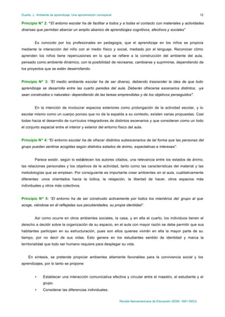 Duarte, J.: Ambiente de aprendizaje. Una aproximación conceptual                                                           12

Principio Nº 2: “El entorno escolar ha de facilitar a todos y a todas el contacto con materiales y actividades
diversas que permitan abarcar un amplio abanico de aprendizajes cognitivos, afectivos y sociales”


         Es conocido por los profesionales en pedagogía, que el aprendizaje en los niños se propicia
mediante la interacción del niño con el medio físico y social, mediado por el lenguaje. Reconocer cómo
aprenden los niños tiene repercusiones en lo que se refiere a la construcción del ambiente del aula,
pensado como ambiente dinámico, con la posibilidad de recrearse, cambiarse y suprimirse, dependiendo de
los proyectos que se estén desarrollando.


Principio Nº 3: “El medio ambiente escolar ha de ser diverso, debiendo trascender la idea de que todo
aprendizaje se desarrolla entre las cuarto paredes del aula. Deberán ofrecerse escenarios distintos, -ya
sean construidos o naturales- dependiendo de las tareas emprendidas y de los objetivos perseguidos".


         En la intención de involucrar espacios exteriores como prolongación de la actividad escolar, y lo
escolar mismo como un cuerpo poroso que no da la espalda a su contexto, existen varias propuestas. Casi
todas hacia el desarrollo de currículos integradores de distintos escenarios y que consideran como un todo
el conjunto espacial entre el interior y exterior del entorno físico del aula.


Principio Nº 4: “El entorno escolar ha de ofrecer distintos subescenarios de tal forma que las personas del
grupo puedan sentirse acogidas según distintos estados de ánimo, expectativas e intereses”.


         Parece existir, según lo establecen los autores citados, una relevancia entre los estados de ánimo,
las relaciones personales y los objetivos de la actividad, tanto como las características del material y las
metodologías que se emplean. Por consiguiente es importante crear ambientes en el aula, cualitativamente
diferentes: unos orientados hacia la lúdica, la relajación, la libertad de hacer, otros espacios más
individuales y otros más colectivos.


Principio Nº 5: “El entorno ha de ser construido activamente por todos los miembros del grupo al que
acoge, viéndose en él reflejadas sus peculiaridades, su propia identidad”.


         Así como ocurre en otros ambientes sociales, la casa, y en ella el cuarto, los individuos tienen el
derecho a decidir sobre la organización de su espacio, en el aula con mayor razón se debe permitir que sus
habitantes participen en su estructuración, pues son ellos quienes vivirán en ella la mayor parte de su
tiempo, por no decir de sus vidas. Esto genera en los estudiantes sentido de identidad y marca la
territorialidad que todo ser humano requiere para desplegar su vida.


    En síntesis, se pretende propiciar ambientes altamente favorables para la convivencia social y los
aprendizajes, por lo tanto se propone:


         •     Establecer una interacción comunicativa efectiva y circular entre el maestro, el estudiante y el
               grupo.
         •     Considerar las diferencias individuales.


                                                                   Revista Iberoamericana de Educación (ISSN: 1681-5653)
 