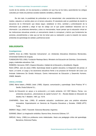 Duarte, J.: Ambiente de aprendizaje. Una aproximación conceptual                                                           17

mundo de los adultos, sin los escrúpulos y cuidados con que hoy se los trata y aprendiendo los códigos
culturales por medio de prácticas sociales bastante versátiles y efectivas.


         De otro lado, la posibilidad de profundizar en la interactividad, otra característica de los nuevos
medios, adquiere un sentido pleno en el terreno educativo. El estudiante está en posibilidad de decidir la
secuencia de la información que desea seguir, establecer el ritmo, cantidad y profundización de la
información que pretende y elegir el tipo de código con el que quiere establecer relaciones con la
información. Los anteriores elementos y otros no mencionados, hacen pensar que la educación virtual en
las instituciones educativas amerita un acercamiento desde lo conceptual y teórico que fundamente las
acciones, procedimientos y rutas que se han de tomar para su realización y para la creación de nuevos
ambientes de aprendizaje de calidad y pertinencia social.




BIBLIOGRAFÍA

Investigaciones
CORTE, Erick de (1995) “Aprender Activamente”, en: Ambientes Educativos Dinámicos. Montevideo,
Universidad Católica de Uruguay.
FUNDACION FES (1993): Fundación Restrepo Barco, Ministerio de Educación de Colombia. Conocimiento,
juego y materiales educativos. Cali.
ROMERO, Hernando (1997): Espacio Educativo, Calidad de la Educación y Acreditación. Bogotá.
RUIZ LÓPEZ, Jairo de Jesús (1995): Aprendizaje desde la gestión educativa, la Integración del pensar, el
hacer y el sentir, el Juego y los escenarios educativos frente a los procesos de formación del Liceo Luis
Andrade Valderrama De Giraldo Antioquia. Centro Internacional de Educación y Desarrollo Humano.
CINDE. Medellín


Libros y revistas
CANO, María Isabel y ÁNGEL Lledó. (1995): Espacio, comunicación y aprendizaje. Serie Práctica. Nº 4.
           Sevilla, Díada Editorial S.L..

Centro de Educación en apoyo a la producción y al medio ambiente. A.C CEP México, Parras. Los
           ambientes educativos. ¿Generadores de capital humano?. En : Revista Debate en Educación de
           Adultos. No 7. Medellín, 1997, pp. 15-18.

CHAPARRO, Clara Inés. (1995): El ambiente educativo: condiciones para una práctica educativa
           innovadora. Especialización en Gerencia de Proyectos Educativos y Sociales. CINDE-UPTC.
           Tunja,.

DEBRAY, Régis. (1997): Transmitir. Ediciones Manantial, Argentina.

DURAND, Gilbert. La imaginación simbólica. Buenos Aires, Amorrortu Editores, S.F.

GIROUX, Henry. (1990):Los profesores como intelectuales. Hacia una pedagogía crítica del aprendizaje.
           Barcelona, Ediciones Piados,




                                                                   Revista Iberoamericana de Educación (ISSN: 1681-5653)
 