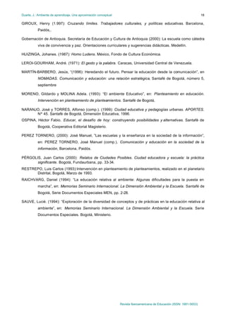 Duarte, J.: Ambiente de aprendizaje. Una aproximación conceptual                                                           18

GIROUX, Henry (1.997): Cruzando límites. Trabajadores culturales, y políticas educativas. Barcelona,
           Paidós,.

Gobernación de Antioquia. Secretaría de Educación y Cultura de Antioquia (2000): La escuela como cátedra
           viva de convivencia y paz. Orientaciones curriculares y sugerencias didácticas. Medellín.

HUIZINGA, Johanes. (1987): Homo Ludens. México, Fondo de Cultura Económica.

LEROI-GOURHAM, André. (1971): El gesto y la palabra. Caracas, Universidad Central de Venezuela.

MARTÍN-BARBERO, Jesús, “(1996): Heredando el futuro. Pensar la educación desde la comunicación”, en
           NOMADAS. Comunicación y educación: una relación estratégica, Santafé de Bogotá, número 5,
           septiembre

MORENO, Gildardo y MOLINA Adela. (1993): “El ambiente Educativo”, en: Planteamiento en educación.
           Intervención en planteamiento de planteamientos. Santafé de Bogotá,

NARANJO, José y TORRES, Alfonso (comp.). (1999): Ciudad educativa y pedagogías urbanas. APORTES.
      Nº 45. Santafé de Bogotá, Dimensión Educativa, 1996.
OSPINA, Héctor Fabio. Educar, el desafío de hoy: construyendo posibilidades y alternativas. Santafé de
           Bogotá, Cooperativa Editorial Magisterio.

PEREZ TORNERO, (2000): José Manuel, “Las escuelas y la enseñanza en la sociedad de la información”,
           en: PEREZ TORNERO, José Manuel (comp.), Comunicación y educación en la sociedad de la
           información, Barcelona, Paidós.

PÉRGOLIS, Juan Carlos (2000): Relatos de Ciudades Posibles. Ciudad educadora y escuela: la práctica
       significante. Bogotá, Fundaurbana, pp. 33-34.
RESTREPO, Luis Carlos (1993):Intervención en planteamiento de planteamientos, realizado en el planetario
      Distrital, Bogotá, Marzo de 1993.
RAICHVARG, Daniel (1994): “La educación relativa al ambiente: Algunas dificultades para la puesta en
           marcha”, en: Memorias Seminario Internacional. La Dimensión Ambiental y la Escuela. Santafé de
           Bogotá, Serie Documentos Especiales MEN, pp. 2-28.

SAUVE, Lucié. (1994): “Exploración de la diversidad de conceptos y de prácticas en la educación relativa al
           ambiente”, en: Memorias Seminario Internacional. La Dimensión Ambiental y la Escuela. Serie
           Documentos Especiales. Bogotá, Ministerio.




                                                                   Revista Iberoamericana de Educación (ISSN: 1681-5653)
 