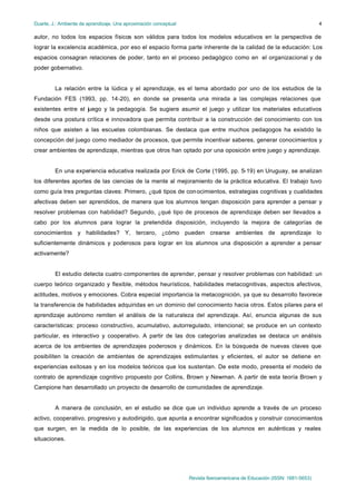 Duarte, J.: Ambiente de aprendizaje. Una aproximación conceptual                                                           4

autor, no todos los espacios físicos son válidos para todos los modelos educativos en la perspectiva de
lograr la excelencia académica, por eso el espacio forma parte inherente de la calidad de la educación: Los
espacios consagran relaciones de poder, tanto en el proceso pedagógico como en el organizacional y de
poder gobernativo.


         La relación entre la lúdica y el aprendizaje, es el tema abordado por uno de los estudios de la
Fundación FES (1993, pp. 14-20), en donde se presenta una mirada a las complejas relaciones que
existentes entre el juego y la pedagogía. Se sugiere asumir el juego y utilizar los materiales educativos
desde una postura crítica e innovadora que permita contribuir a la construcción del conocimiento con los
niños que asisten a las escuelas colombianas. Se destaca que entre muchos pedagogos ha existido la
concepción del juego como mediador de procesos, que permite incentivar saberes, generar conocimientos y
crear ambientes de aprendizaje, mientras que otros han optado por una oposición entre juego y aprendizaje.


         En una experiencia educativa realizada por Erick de Corte (1995, pp. 5-19) en Uruguay, se analizan
los diferentes aportes de las ciencias de la mente al mejoramiento de la práctica educativa. El trabajo tuvo
como guía tres preguntas claves: Primero, ¿qué tipos de con ocimientos, estrategias cognitivas y cualidades
afectivas deben ser aprendidos, de manera que los alumnos tengan disposición para aprender a pensar y
resolver problemas con habilidad? Segundo, ¿qué tipo de procesos de aprendizaje deben ser llevados a
cabo por los alumnos para lograr la pretendida disposición, incluyendo la mejora de categorías de
conocimientos y habilidades? Y, tercero, ¿cómo pueden crearse ambientes de aprendizaje lo
suficientemente dinámicos y poderosos para lograr en los alumnos una disposición a aprender a pensar
activamente?


         El estudio detecta cuatro componentes de aprender, pensar y resolver problemas con habilidad: un
cuerpo teórico organizado y flexible, métodos heurísticos, habilidades metacognitivas, aspectos afectivos,
actitudes, motivos y emociones. Cobra especial importancia la metacognición, ya que su desarrollo favorece
la transferencia de habilidades adquiridas en un dominio del conocimiento hacia otros. Estos pilares para el
aprendizaje autónomo remiten el análisis de la naturaleza del aprendizaje. Así, enuncia algunas de sus
características: proceso constructivo, acumulativo, autorregulado, intencional; se produce en un contexto
particular, es interactivo y cooperativo. A partir de las dos categorías analizadas se destaca un análisis
acerca de los ambientes de aprendizajes poderosos y dinámicos. En la búsqueda de nuevas claves que
posibiliten la creación de ambientes de aprendizajes estimulantes y eficientes, el autor se detiene en
experiencias exitosas y en los modelos teóricos que los sustentan. De este modo, presenta el modelo de
contrato de aprendizaje cognitivo propuesto por Collins, Brown y Newman. A partir de esta teoría Brown y
Campione han desarrollado un proyecto de desarrollo de comunidades de aprendizaje.


         A manera de conclusión, en el estudio se dice que un individuo aprende a través de un proceso
activo, cooperativo, progresivo y autodirigido, que apunta a encontrar significados y construir conocimientos
que surgen, en la medida de lo posible, de las experiencias de los alumnos en auténticas y reales
situaciones.




                                                                   Revista Iberoamericana de Educación (ISSN: 1681-5653)
 