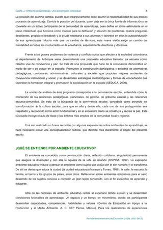 Duarte, J.: Ambiente de aprendizaje. Una aproximación conceptual                                                           5

La posición del alumno cambia, puesto que progresivamente debe asumir la responsabilidad de sus propios
procesos de aprendizaje. Cambia la posición del docente, quien deja ser la única fuente de información y se
convierte en un activo participante de la comunidad de aprendizaje, pues define un clima estimulante en el
plano intelectual, que funciona como modelo para la definición y solución de problemas, realiza preguntas
desafiantes, propicia el feedback y la ayuda necesaria a sus alumnos y favorece en ellos la autoconducción
de sus aprendizajes. Mucho más que un cambio de técnicas, esta nueva visión exige un cambio de
mentalidad en todos los involucrados en la enseñanza, especialmente directores y docentes.


           Frente a los graves problemas de violencia y conflicto social que afectan a la sociedad colombiana,
el departamento de Antioquia viene desarrollando una propuesta educativa llamada: La escuela como
cátedra viva de convivencia y paz. Se trata de una propuesta que hace de la convivencia democrática un
modo de ser y de actuar en la escuela. Promueve la construcción participativa y solidaria de alternativas
pedagógicas, curriculares, administrativas, culturales y sociales que propicien mejores ambientes de
convivencia institucional y social; y se desarrollan estrategias metodológicas y formas de concertación que
favorecen la formación integral y promueven la socialización en la escuela (SEDUCA, 2000).


           La unidad de análisis de éste programa corresponde a la convivencia escolar, entendida como la
interacción de las relaciones pedagógicas, personales, de gestión, de gobierno escolar y las relaciones
escuela-comunidad. Se trata de la búsqueda de la convivencia escolar, concebida como proyecto de
transformación d la cultura escolar, para que en ella y desde ella, cada uno de sus protagonistas sea
               e
respetado y reconocido como actor fundamental y en el encuentro diario se construya y recree la paz. Esta
búsqueda incluye el aula de clase y los ámbitos más amplios de la comunidad local y regional.


           Una vez realizado un breve recorrido por algunas experiencias sobre ambientes de aprendizaje, se
hace necesario iniciar una conceptualización teórica, que delimite mas claramente el objeto del presente
escrito.




¿QUÉ SE ENTIENDE POR AMBIENTE EDUCATIVO?

           El ambiente es concebido como construcción diaria, reflexión cotidiana, singularidad permanente
que asegure la diversidad y con ella la riqueza de la vida en relación (OSPINA, 1999). La expresión
ambiente educativo induce a pensar el ambiente como sujeto que actúa con el ser humano y lo transforma.
De allí se deriva que educa la ciudad (la ciudad educadora) (Naranjo y Torres, 1996), la calle, la escuela, la
familia, el barrio y los grupos de pares, entre otros. Reflexionar sobre ambientes educativos para el sano
desarrollo de los sujetos convoca a concebir un gran tejido construido, con el fin específico de aprender y
educarse.


           Otra de las nociones de ambiente educativo remite al escenario donde existen y se desarrollan
condiciones favorables de aprendizaje. Un espacio y un tiempo en movimiento, donde los participantes

desarrollan capacidades, competencias, habilidades y valores                 (Centro de Educación en Apoyo a la
Producción y al Medio Ambiente. A. C. CEP Parras, México). Para los realizadores de experiencias


                                                                   Revista Iberoamericana de Educación (ISSN: 1681-5653)
 