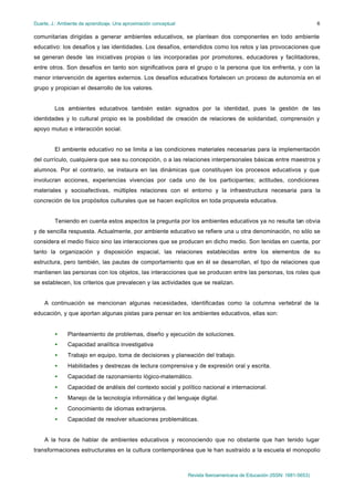 Duarte, J.: Ambiente de aprendizaje. Una aproximación conceptual                                                           6

comunitarias dirigidas a generar ambientes educativos, se plantean dos componentes en todo ambiente
educativo: los desafíos y las identidades. Los desafíos, entendidos como los retos y las provocaciones que
se generan desde las iniciativas propias o las incorporadas por promotores, educadores y facilitadores,
entre otros. Son desafíos en tanto son significativos para el grupo o la persona que los enfrenta, y con la
menor intervención de agentes externos. Los desafíos educativos fortalecen un proceso de autonomía en el
grupo y propician el desarrollo de los valores.


         Los ambientes educativos también están signados por la identidad, pues la gestión de las
identidades y lo cultural propio es la posibilidad de creación de relaciones de solidaridad, comprensión y
apoyo mutuo e interacción social.


         El ambiente educativo no se limita a las condiciones materiales necesarias para la implementación
del currículo, cualquiera que sea su concepción, o a las relaciones interpersonales básicas entre maestros y
alumnos. Por el contrario, se instaura en las dinámicas que constituyen los procesos educativos y que
involucran acciones, experiencias vivencias por cada uno de los participantes; actitudes, condiciones
materiales y socioafectivas, múltiples relaciones con el entorno y la infraestructura necesaria para la
concreción de los propósitos culturales que se hacen explícitos en toda propuesta educativa.


         Teniendo en cuenta estos aspectos la pregunta por los ambientes educativos ya no resulta tan obvia
y de sencilla respuesta. Actualmente, por ambiente educativo se refiere una u otra denominación, no sólo se
considera el medio físico sino las interacciones que se producen en dicho medio. Son tenidas en cuenta, por
tanto la organización y disposición espacial, las relaciones establecidas entre los elementos de su
estructura, pero también, las pautas de comportamiento que en él se desarrollan, el tipo de relaciones que
mantienen las personas con los objetos, las interacciones que se producen entre las personas, los roles que
se establecen, los criterios que prevalecen y las actividades que se realizan.


    A continuación se mencionan algunas necesidades, identificadas como la columna vertebral de la
educación, y que aportan algunas pistas para pensar en los ambientes educativos, ellas son:


         •     Planteamiento de problemas, diseño y ejecución de soluciones.
         •     Capacidad analítica investigativa
         •     Trabajo en equipo, toma de decisiones y planeación del trabajo.
         •     Habilidades y destrezas de lectura comprensiva y de expresión oral y escrita.
         •     Capacidad de razonamiento lógico-matemático.
         •     Capacidad de análisis del contexto social y político nacional e internacional.
         •     Manejo de la tecnología informática y del lenguaje digital.
         •     Conocimiento de idiomas extranjeros.
         •     Capacidad de resolver situaciones problemáticas.


    A la hora de hablar de ambientes educativos y reconociendo que no obstante que han tenido lugar
transformaciones estructurales en la cultura contemporánea que le han sustraído a la escuela el monopolio



                                                                   Revista Iberoamericana de Educación (ISSN: 1681-5653)
 