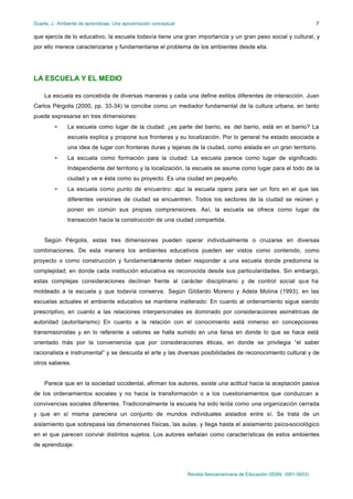 Duarte, J.: Ambiente de aprendizaje. Una aproximación conceptual                                                           7

que ejercía de lo educativo, la escuela todavía tiene una gran importancia y un gran peso social y cultural, y
por ello merece caracterizarse y fundamentarse el problema de los ambientes desde ella.




LA ESCUELA Y EL MEDIO

    La escuela es concebida de diversas maneras y cada una define estilos diferentes de interacción. Juan
Carlos Pérgolis (2000, pp. 33-34) la concibe como un mediador fundamental de la cultura urbana, en tanto
puede expresarse en tres dimensiones:
         •     La escuela como lugar de la ciudad: ¿es parte del barrio, es del barrio, está en el barrio? La
               escuela explica y propone sus fronteras y su localización. Por lo general ha estado asociada a
               una idea de lugar con fronteras duras y lejanas de la ciudad, como aislada en un gran territorio.
         •     La escuela como formación para la ciudad: La escuela parece como lugar de significado.
               Independiente del territorio y la localización, la escuela se asume como lugar para el todo de la
               ciudad y ve a ésta como su proyecto. Es una ciudad en pequeño.
         •     La escuela como punto de encuentro: aquí la escuela opera para ser un foro en el que las
               diferentes versiones de ciudad se encuentren. Todos los sectores de la ciudad se reúnen y
               ponen en común sus propias comprensiones. Así, la escuela se ofrece como lugar de
               transacción hacia la construcción de una ciudad compartida.


    Según Pérgolis, estas tres dimensiones pueden operar individualmente o cruzarse en diversas
combinaciones. De esta manera los ambientes educativos pueden ser vistos como contenido, como
proyecto o como construcción y fundamentalmente deben responder a una escuela donde predomina la
complejidad; en donde cada institución educativa es reconocida desde sus particularidades. Sin embargo,
estas complejas consideraciones declinan frente al carácter disciplinario y de control social que ha
moldeado a la escuela y que todavía conserva. Según Gildardo Moreno y Adela Molina (1993), en las
escuelas actuales el ambiente educativo se mantiene inalterado: En cuanto al ordenamiento sigue siendo
prescriptivo, en cuanto a las relaciones interpersonales es dominado por consideraciones asimétricas de
autoridad (autoritarismo) En cuanto a la relación con el conocimiento está inmerso en concepciones
transmisionistas y en lo referente a valores se halla sumido en una farsa en donde lo que se hace está
orientado más por la conveniencia que por consideraciones éticas, en donde se privilegia “el saber
racionalista e instrumental” y se descuida el arte y las diversas posibilidades de reconocimiento cultural y de
otros saberes.


    Parece que en la sociedad occidental, afirman los autores, existe una actitud hacia la aceptación pasiva
de los ordenamientos sociales y no hacia la transformación o a los cuestionamientos que conduzcan a
convivencias sociales diferentes. Tradicionalmente la escuela ha sido leída como una organización cerrada
y que en sí misma pareciera un conjunto de mundos individuales aislados entre sí. Se trata de un
aislamiento que sobrepasa las dimensiones físicas, las aulas, y llega hasta el aislamiento psico-sociológico
en el que parecen convivir distintos sujetos. Los autores señalan como características de estos ambientes
de aprendizaje:




                                                                   Revista Iberoamericana de Educación (ISSN: 1681-5653)
 