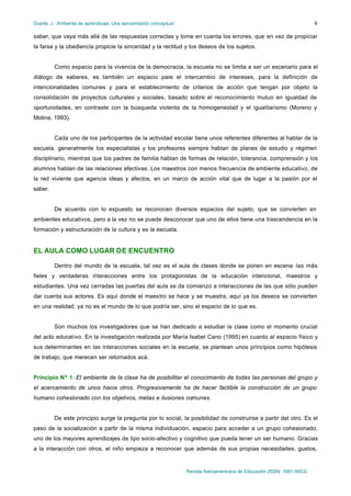 Duarte, J.: Ambiente de aprendizaje. Una aproximación conceptual                                                           9

saber, que vaya más allá de las respuestas correctas y tome en cuenta los errores, que en vez de propiciar
la farsa y la obediencia propicie la sinceridad y la rectitud y los deseos de los sujetos.


         Como espacio para la vivencia de la democracia, la escuela no se limita a ser un escenario para el
diálogo de saberes, es también un espacio para el intercambio de intereses, para la definición de
intencionalidades comunes y para el establecimiento de criterios de acción que tengan por objeto la
consolidación de proyectos culturales y sociales, basado sobre el reconocimiento mutuo en igualdad de
oportunidades, en contraste con la búsqueda violenta de la homogeneidad y el igualitarismo (Moreno y
Molina, 1993).


         Cada uno de los participantes de la actividad escolar tiene unos referentes diferentes al hablar de la
escuela, generalmente los especialistas y los profesores siempre hablan de planes de estudio y régimen
disciplinario, mientras que los padres de familia hablan de formas de relación, tolerancia, comprensión y los
alumnos hablan de las relaciones afectivas. Los maestros con menos frecuencia de ambiente educativo, de
la red viviente que agencia ideas y afectos, en un marco de acción vital que de lugar a la pasión por el
saber.


         De acuerdo con lo expuesto se reconocen diversos espacios del sujeto, que se convierten en
ambientes educativos, pero a la vez no se puede desconocer que uno de ellos tiene una trascendencia en la
formación y estructuración de la cultura y es la escuela.


EL AULA COMO LUGAR DE ENCUENTRO

         Dentro del mundo de la escuela, tal vez es el aula de clases donde se ponen en escena las más
fieles y verdaderas interacciones entre los protagonistas de la educación intencional, maestros y
estudiantes. Una vez cerradas las puertas del aula se da comienzo a interacciones de las que sólo pueden
dar cuenta sus actores. Es aquí donde el maestro se hace y se muestra, aquí ya los deseos se convierten
en una realidad, ya no es el mundo de lo que podría ser, sino el espacio de lo que es.


         Son muchos los investigadores que se han dedicado a estudiar la clase como el momento crucial
del acto educativo. En la investigación realizada por María Isabel Cano (1995) en cuanto al espacio físico y
sus determinantes en las interacciones sociales en la escuela, se plantean unos principios como hipótesis
de trabajo, que merecen ser retomados acá.


Principio Nº 1: El ambiente de la clase ha de posibilitar el conocimiento de todas las personas del grupo y
el acercamiento de unos hacia otros. Progresivamente ha de hacer factible la construcción de un grupo
humano cohesionado con los objetivos, metas e ilusiones comunes.


         De este principio surge la pregunta por lo social, la posibilidad de construirse a partir del otro. Es el
paso de la socialización a partir de la misma individuación, espacio para acceder a un grupo cohesionado,
uno de los mayores aprendizajes de tipo socio-afectivo y cognitivo que pueda tener un ser humano. Gracias
a la interacción con otros, el niño empieza a reconocer que además de sus propias necesidades, gustos,


                                                                   Revista Iberoamericana de Educación (ISSN: 1681-5653)
 