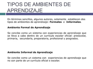 TIPOS DE AMBIENTES DE
APRENDIZAJE
En términos sencillos, algunos autores, solamente establecen dos
tipos de ambientes de aprendizaje: Formales e Informales.
Ambiente Formal de Aprendizaje
Se concibe como un sistema con experiencias de aprendizaje que
se lleva a cabo dentro de un currículo escolar oficial: preescolar,
primaria, secundaría, preparatoria, profesional y posgrados.
Ambiente Informal de Aprendizaje
Se concibe como un sistema con experiencias de aprendizaje que
no son parte de un currículo oficial o escolar.
 