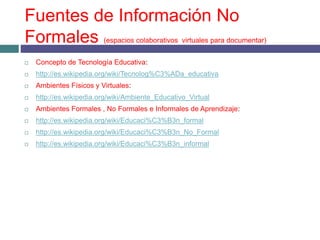 Fuentes de Información No
Formales (espacios colaborativos virtuales para documentar)
 Concepto de Tecnología Educativa:
 http://es.wikipedia.org/wiki/Tecnolog%C3%ADa_educativa
 Ambientes Físicos y Virtuales:
 http://es.wikipedia.org/wiki/Ambiente_Educativo_Virtual
 Ambientes Formales , No Formales e Informales de Aprendizaje:
 http://es.wikipedia.org/wiki/Educaci%C3%B3n_formal
 http://es.wikipedia.org/wiki/Educaci%C3%B3n_No_Formal
 http://es.wikipedia.org/wiki/Educaci%C3%B3n_informal
 