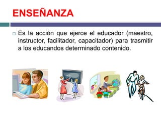 ENSEÑANZA
 Es la acción que ejerce el educador (maestro,
instructor, facilitador, capacitador) para trasmitir
a los educandos determinado contenido.
 