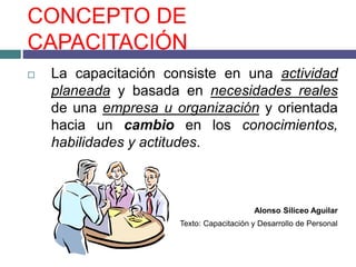 CONCEPTO DE
CAPACITACIÓN
 La capacitación consiste en una actividad
planeada y basada en necesidades reales
de una empresa u organización y orientada
hacia un cambio en los conocimientos,
habilidades y actitudes.
Alonso Siliceo Aguilar
Texto: Capacitación y Desarrollo de Personal
 