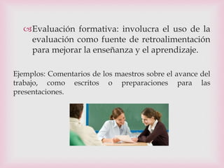 Evaluación formativa: involucra el uso de la
evaluación como fuente de retroalimentación
para mejorar la enseñanza y el aprendizaje.
Ejemplos: Comentarios de los maestros sobre el avance del
trabajo, como escritos o preparaciones para las
presentaciones.