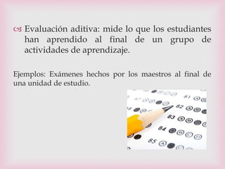  Evaluación aditiva: mide lo que los estudiantes
han aprendido al final de un grupo de
actividades de aprendizaje.
Ejemplos: Exámenes hechos por los maestros al final de
una unidad de estudio.