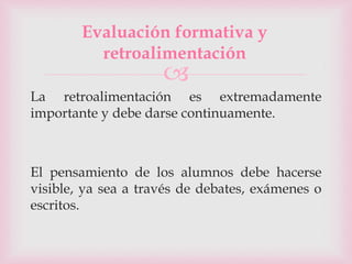 
La retroalimentación es extremadamente
importante y debe darse continuamente.
El pensamiento de los alumnos debe hacerse
visible, ya sea a través de debates, exámenes o
escritos.
Evaluación formativa y
retroalimentación