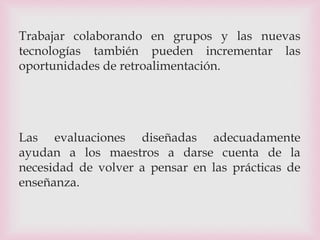 Trabajar colaborando en grupos y las nuevas
tecnologías también pueden incrementar las
oportunidades de retroalimentación.
Las evaluaciones diseñadas adecuadamente
ayudan a los maestros a darse cuenta de la
necesidad de volver a pensar en las prácticas de
enseñanza.