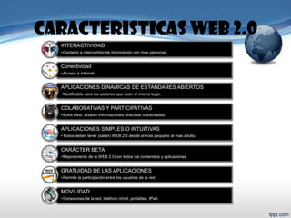 INTERACTIVIDAD 
•Contacto e intercambio de información con mas personas. 
Conectividad 
•Acceso a internet. 
APLICACIONES DINAMICAS DE ESTANDARES ABIERTOS 
•Modificable para los usuarios que usan el mismo lugar. 
COLABORATIVAS Y PARTICIPATIVAS 
•Entre ellos, aclaran informaciones ofrecidas o solicitadas. 
APLICACIONES SIMPLES O INTUITIVAS 
•Todos deben tener (saber) WEB 2.0 desde el mas pequeño al mas adulto. 
CARÁCTER BETA 
•Mejoramiento de la WEB 2.0 con todos los contenidos y aplicaciones. 
GRATUIDAD DE LAS APLICACIONES 
•Permite la participación entre los usuarios de la red. 
MOVILIDAD 
•Conexiones de la red, teléfono móvil, portátiles, IPad. 
CARACTERISTICAS WEB 2.0  