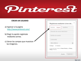 a) Ingresar a la pagina http://www.pinterest.com/ b) Elegir la opción regístrate mediante correo. c) Llenar los campos que muestran las imágenes. 
CREAR UN USUARIO  
