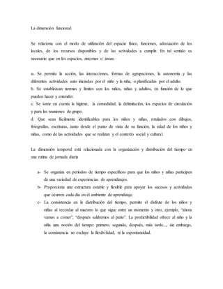 La dimensión funcional
Se relaciona con el modo de utilización del espacio físico, funciones, adecuación de los
locales, de los recursos disponibles y de las actividades a cumplir. En tal sentido es
necesario que en los espacios, rincones o áreas:
a- Se permita la acción, las interacciones, formas de agrupaciones, la autonomía y las
diferentes actividades auto iniciadas por el niño y la niña, o planificadas por el adulto.
b. Se establezcan normas y límites con los niños, niñas y adultos, en función de lo que
pueden hacer y entender.
c. Se tome en cuenta la higiene, la comodidad, la delimitación, los espacios de circulación
y para las reuniones de grupo.
d. Que sean fácilmente identificables para los niños y niñas, rotulados con dibujos,
fotografías, escrituras, tanto desde el punto de vista de su función, la edad de los niños y
niñas, como de las actividades que se realizan y el contexto social y cultural.
La dimensión temporal está relacionada con la organización y distribución del tiempo en
una rutina de jornada diaria
a- Se organiza en períodos de tiempo específicos para que los niños y niñas participen
de una variedad de experiencias de aprendizajes.
b- Proporciona una estructura estable y flexible para apoyar los sucesos y actividades
que ocurren cada día en el ambiente de aprendizaje.
c- La consistencia en la distribución del tiempo, permite el disfrute de los niños y
niñas al recordar al maestro lo que sigue entre un momento y otro, ejemplo, “ahora
vamos a comer”, “después saldremos al patio”. La predictibilidad ofrece al niño y la
niña una noción del tiempo: primero, segundo, después, más tarde..., sin embargo,
la consistencia no excluye la flexibilidad, ni la espontaneidad.
 