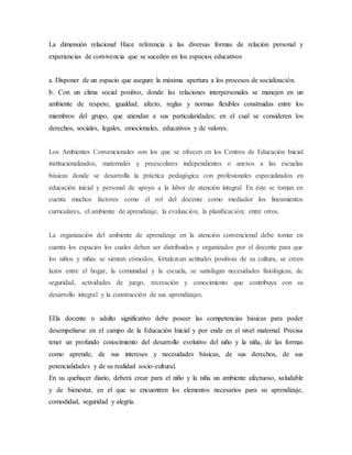La dimensión relacional Hace referencia a las diversas formas de relación personal y
experiencias de convivencia que se suceden en los espacios educativos
a. Disponer de un espacio que asegure la máxima apertura a los procesos de socialización.
b. Con un clima social positivo, donde las relaciones interpersonales se manejen en un
ambiente de respeto, igualdad, afecto, reglas y normas flexibles construidas entre los
miembros del grupo, que atiendan a sus particularidades; en el cual se consideren los
derechos, sociales, legales, emocionales, educativos y de valores.
Los Ambientes Convencionales son los que se ofrecen en los Centros de Educación Inicial
institucionalizados, maternales y preescolares independientes o anexos a las escuelas
básicas donde se desarrolla la práctica pedagógica con profesionales especializados en
educación inicial y personal de apoyo a la labor de atención integral. En éste se toman en
cuenta muchos factores como el rol del docente como mediador los lineamientos
curriculares, el ambiente de aprendizaje, la evaluación, la planificación; entre otros.
La organización del ambiente de aprendizaje en la atención convencional debe tomar en
cuenta los espacios los cuales deben ser distribuidos y organizados por el docente para que
los niños y niñas se sientan cómodos, fortalezcan actitudes positivas de su cultura, se creen
lazos entre el hogar, la comunidad y la escuela, se satisfagan necesidades fisiológicas, de
seguridad, actividades de juego, recreación y conocimiento que contribuya con su
desarrollo integral y la construcción de sus aprendizajes.
El/la docente o adulto significativo debe poseer las competencias básicas para poder
desempeñarse en el campo de la Educación Inicial y por ende en el nivel maternal. Precisa
tener un profundo conocimiento del desarrollo evolutivo del niño y la niña, de las formas
como aprende, de sus intereses y necesidades básicas, de sus derechos, de sus
potencialidades y de su realidad socio-cultural.
En su quehacer diario, deberá crear para el niño y la niña un ambiente afectuoso, saludable
y de bienestar, en el que se encuentren los elementos necesarios para su aprendizaje,
comodidad, seguridad y alegría.
 