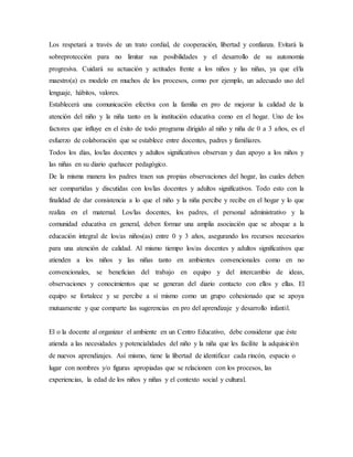 Los respetará a través de un trato cordial, de cooperación, libertad y confianza. Evitará la
sobreprotección para no limitar sus posibilidades y el desarrollo de su autonomía
progresiva. Cuidará su actuación y actitudes frente a los niños y las niñas, ya que el/la
maestro(a) es modelo en muchos de los procesos, como por ejemplo, un adecuado uso del
lenguaje, hábitos, valores.
Establecerá una comunicación efectiva con la familia en pro de mejorar la calidad de la
atención del niño y la niña tanto en la institución educativa como en el hogar. Uno de los
factores que influye en el éxito de todo programa dirigido al niño y niña de 0 a 3 años, es el
esfuerzo de colaboración que se establece entre docentes, padres y familiares.
Todos los días, los/las docentes y adultos significativos observan y dan apoyo a los niños y
las niñas en su diario quehacer pedagógico.
De la misma manera los padres traen sus propias observaciones del hogar, las cuales deben
ser compartidas y discutidas con los/las docentes y adultos significativos. Todo esto con la
finalidad de dar consistencia a lo que el niño y la niña percibe y recibe en el hogar y lo que
realiza en el maternal. Los/las docentes, los padres, el personal administrativo y la
comunidad educativa en general, deben formar una amplia asociación que se aboque a la
educación integral de los/as niños(as) entre 0 y 3 años, asegurando los recursos necesarios
para una atención de calidad. Al mismo tiempo los/as docentes y adultos significativos que
atienden a los niños y las niñas tanto en ambientes convencionales como en no
convencionales, se benefician del trabajo en equipo y del intercambio de ideas,
observaciones y conocimientos que se generan del diario contacto con ellos y ellas. El
equipo se fortalece y se percibe a sí mismo como un grupo cohesionado que se apoya
mutuamente y que comparte las sugerencias en pro del aprendizaje y desarrollo infantil.
El o la docente al organizar el ambiente en un Centro Educativo, debe considerar que éste
atienda a las necesidades y potencialidades del niño y la niña que les facilite la adquisición
de nuevos aprendizajes. Así mismo, tiene la libertad de identificar cada rincón, espacio o
lugar con nombres y/o figuras apropiadas que se relacionen con los procesos, las
experiencias, la edad de los niños y niñas y el contexto social y cultural.
 